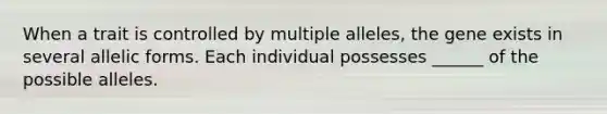 When a trait is controlled by multiple alleles, the gene exists in several allelic forms. Each individual possesses ______ of the possible alleles.