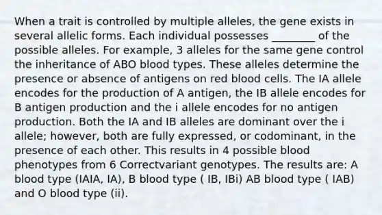 When a trait is controlled by multiple alleles, the gene exists in several allelic forms. Each individual possesses ________ of the possible alleles. For example, 3 alleles for the same <a href='https://www.questionai.com/knowledge/kwVcWmCQNM-gene-control' class='anchor-knowledge'>gene control</a> the inheritance of ABO blood types. These alleles determine the presence or absence of antigens on red blood cells. The IA allele encodes for the production of A antigen, the IB allele encodes for B antigen production and the i allele encodes for no antigen production. Both the IA and IB alleles are dominant over the i allele; however, both are fully expressed, or codominant, in the presence of each other. This results in 4 possible blood phenotypes from 6 Correctvariant genotypes. The results are: A blood type (IAIA, IA), B blood type ( IB, IBi) AB blood type ( IAB) and O blood type (ii).