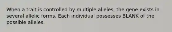 When a trait is controlled by multiple alleles, the gene exists in several allelic forms. Each individual possesses BLANK of the possible alleles.