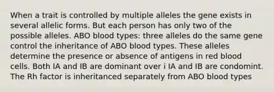 When a trait is controlled by multiple alleles the gene exists in several allelic forms. But each person has only two of the possible alleles. ABO blood types: three alleles do the same gene control the inheritance of ABO blood types. These alleles determine the presence or absence of antigens in red blood cells. Both IA and IB are dominant over i IA and IB are condomint. The Rh factor is inheritanced separately from ABO blood types