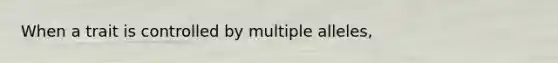 When a trait is controlled by multiple alleles,