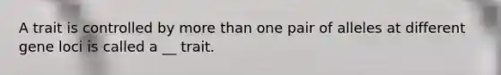 A trait is controlled by more than one pair of alleles at different gene loci is called a __ trait.