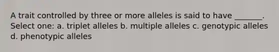 A trait controlled by three or more alleles is said to have _______. Select one: a. triplet alleles b. <a href='https://www.questionai.com/knowledge/kqctQuIBOY-multiple-alleles' class='anchor-knowledge'>multiple alleles</a> c. genotypic alleles d. phenotypic alleles