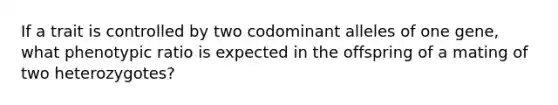 If a trait is controlled by two codominant alleles of one gene, what phenotypic ratio is expected in the offspring of a mating of two heterozygotes?