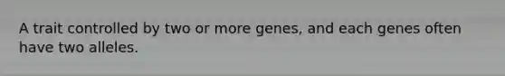 A trait controlled by two or more genes, and each genes often have two alleles.