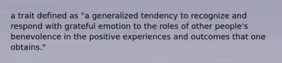 a trait defined as "a generalized tendency to recognize and respond with grateful emotion to the roles of other people's benevolence in the positive experiences and outcomes that one obtains."