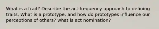 What is a trait? Describe the act frequency approach to defining traits. What is a prototype, and how do prototypes influence our perceptions of others? what is act nomination?