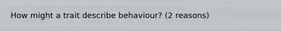 How might a trait describe behaviour? (2 reasons)