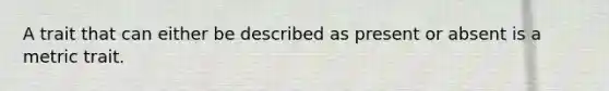A trait that can either be described as present or absent is a metric trait.