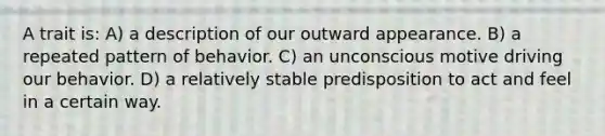 A trait is: A) a description of our outward appearance. B) a repeated pattern of behavior. C) an unconscious motive driving our behavior. D) a relatively stable predisposition to act and feel in a certain way.