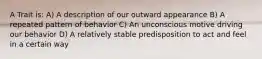 A Trait is: A) A description of our outward appearance B) A repeated pattern of behavior C) An unconscious motive driving our behavior D) A relatively stable predisposition to act and feel in a certain way