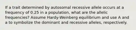 If a trait determined by autosomal recessive allele occurs at a frequency of 0.25 in a population, what are the allelic frequencies? Assume Hardy-Weinberg equilibrium and use A and a to symbolize the dominant and recessive alleles, respectively.