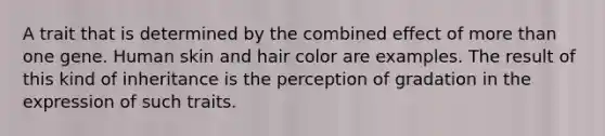 A trait that is determined by the combined effect of more than one gene. Human skin and hair color are examples. The result of this kind of inheritance is the perception of gradation in the expression of such traits.