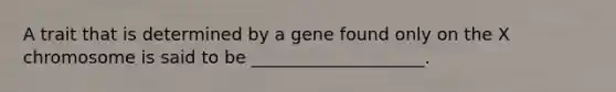 A trait that is determined by a gene found only on the X chromosome is said to be ____________________.