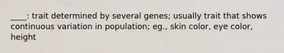 ____: trait determined by several genes; usually trait that shows continuous variation in population; eg., skin color, eye color, height