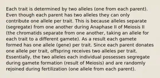 Each trait is determined by two alleles (one from each parent). Even though each parent has two alleles they can only contribute one allele per trait. This is because alleles separate (segregate) from one another during Anaphase II of Meiosis II (the chromatids separate from one another, taking an allele for each trait to a different gamete). As a result each gamete formed has one allele (gene) per trait. Since each parent donates one allele per trait, offspring receives two alleles per trait. Essentially, the two alleles each individual possesses segregate during gamete formation (result of Meiosis) and are randomly rejoined during fertilization (one allele from each parent).