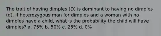 The trait of having dimples (D) is dominant to having no dimples (d). If heterozygous man for dimples and a woman with no dimples have a child, what is the probability the child will have dimples? a. 75% b. 50% c. 25% d. 0%