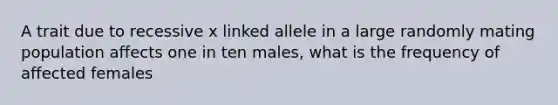 A trait due to recessive x linked allele in a large randomly mating population affects one in ten males, what is the frequency of affected females