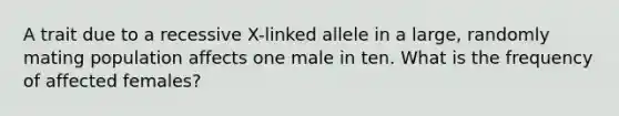 A trait due to a recessive X-linked allele in a large, randomly mating population affects one male in ten. What is the frequency of affected females?