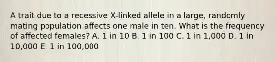 A trait due to a recessive X-linked allele in a large, randomly mating population affects one male in ten. What is the frequency of affected females? A. 1 in 10 B. 1 in 100 C. 1 in 1,000 D. 1 in 10,000 E. 1 in 100,000