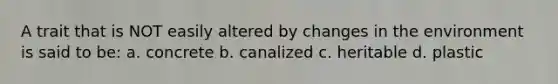 A trait that is NOT easily altered by changes in the environment is said to be: a. concrete b. canalized c. heritable d. plastic