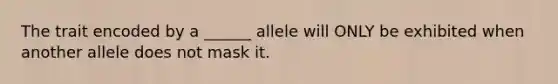 The trait encoded by a ______ allele will ONLY be exhibited when another allele does not mask it.