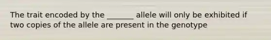 The trait encoded by the _______ allele will only be exhibited if two copies of the allele are present in the genotype