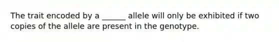 The trait encoded by a ______ allele will only be exhibited if two copies of the allele are present in the genotype.