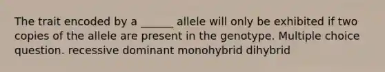 The trait encoded by a ______ allele will only be exhibited if two copies of the allele are present in the genotype. Multiple choice question. recessive dominant monohybrid dihybrid