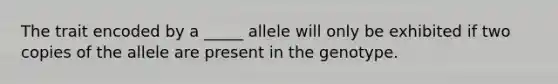 The trait encoded by a _____ allele will only be exhibited if two copies of the allele are present in the genotype.