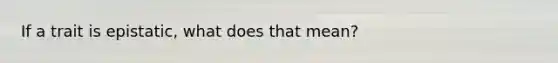 If a trait is epistatic, what does that mean?