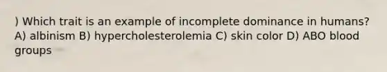 ) Which trait is an example of incomplete dominance in humans? A) albinism B) hypercholesterolemia C) skin color D) ABO blood groups