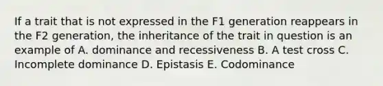 If a trait that is not expressed in the F1 generation reappears in the F2 generation, the inheritance of the trait in question is an example of A. dominance and recessiveness B. A test cross C. Incomplete dominance D. Epistasis E. Codominance