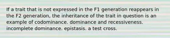 If a trait that is not expressed in the F1 generation reappears in the F2 generation, the inheritance of the trait in question is an example of codominance. dominance and recessiveness. incomplete dominance. epistasis. a test cross.