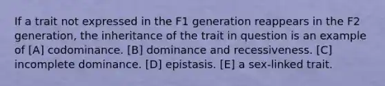 If a trait not expressed in the F1 generation reappears in the F2 generation, the inheritance of the trait in question is an example of [A] codominance. [B] dominance and recessiveness. [C] incomplete dominance. [D] epistasis. [E] a sex-linked trait.