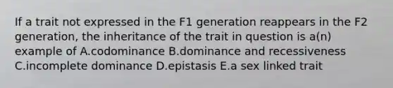 If a trait not expressed in the F1 generation reappears in the F2 generation, the inheritance of the trait in question is a(n) example of A.codominance B.dominance and recessiveness C.incomplete dominance D.epistasis E.a sex linked trait