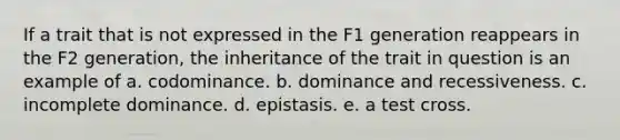 If a trait that is not expressed in the F1 generation reappears in the F2 generation, the inheritance of the trait in question is an example of a. codominance. b. dominance and recessiveness. c. incomplete dominance. d. epistasis. e. a test cross.