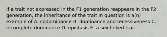 If a trait not expressed in the F1 generation reappears in the F2 generation, the inheritance of the trait in question is a(n) example of A. codominance B. dominance and recessiveness C. incomplete dominance D. epistasis E. a sex linked trait