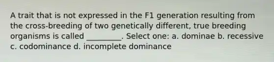 A trait that is not expressed in the F1 generation resulting from the cross-breeding of two genetically different, true breeding organisms is called _________. Select one: a. dominae b. recessive c. codominance d. incomplete dominance