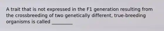 A trait that is not expressed in the F1 generation resulting from the crossbreeding of two genetically different, true-breeding organisms is called _________