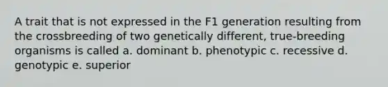 A trait that is not expressed in the F1 generation resulting from the crossbreeding of two genetically different, true-breeding organisms is called a. dominant b. phenotypic c. recessive d. genotypic e. superior