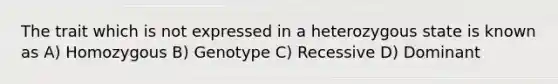 The trait which is not expressed in a heterozygous state is known as A) Homozygous B) Genotype C) Recessive D) Dominant