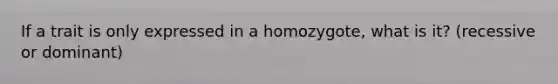 If a trait is only expressed in a homozygote, what is it? (recessive or dominant)