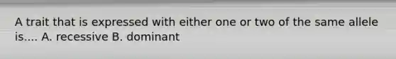 A trait that is expressed with either one or two of the same allele is.... A. recessive B. dominant