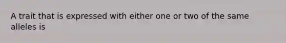 A trait that is expressed with either one or two of the same alleles is