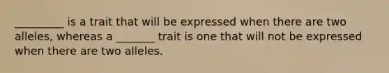 _________ is a trait that will be expressed when there are two alleles, whereas a _______ trait is one that will not be expressed when there are two alleles.