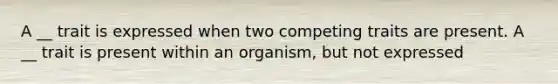 A __ trait is expressed when two competing traits are present. A __ trait is present within an organism, but not expressed