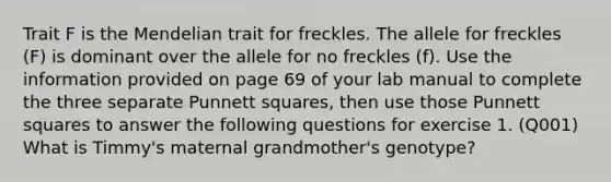 Trait F is the Mendelian trait for freckles. The allele for freckles (F) is dominant over the allele for no freckles (f). Use the information provided on page 69 of your lab manual to complete the three separate Punnett squares, then use those Punnett squares to answer the following questions for exercise 1. (Q001) What is Timmy's maternal grandmother's genotype?