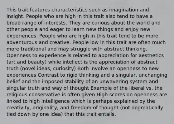 This trait features characteristics such as imagination and insight. People who are high in this trait also tend to have a broad range of interests. They are curious about the world and other people and eager to learn new things and enjoy new experiences. People who are high in this trait tend to be more adventurous and creative. People low in this trait are often much more traditional and may struggle with abstract thinking. Openness to experience is related to appreciation for aesthetics (art and beauty) while intellect is the appreciation of abstract truth (novel ideas, curiosity) Both involve an openness to new experiences Contrast to rigid thinking and a singular, unchanging belief and the imposed stability of an unwavering system and singular truth and way of thought Example of the liberal vs. the religious conservative is often given High scores on openness are linked to high intelligence which is perhaps explained by the creativity, originality, and freedom of thought (not dogmatically tied down by one idea) that this trait entails.