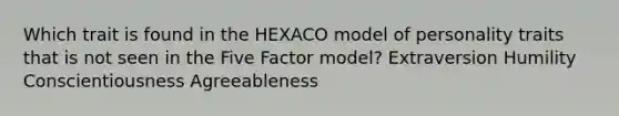 Which trait is found in the HEXACO model of personality traits that is not seen in the Five Factor model? Extraversion Humility Conscientiousness Agreeableness